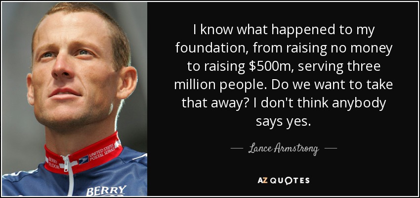 I know what happened to my foundation, from raising no money to raising $500m, serving three million people. Do we want to take that away? I don't think anybody says yes. - Lance Armstrong