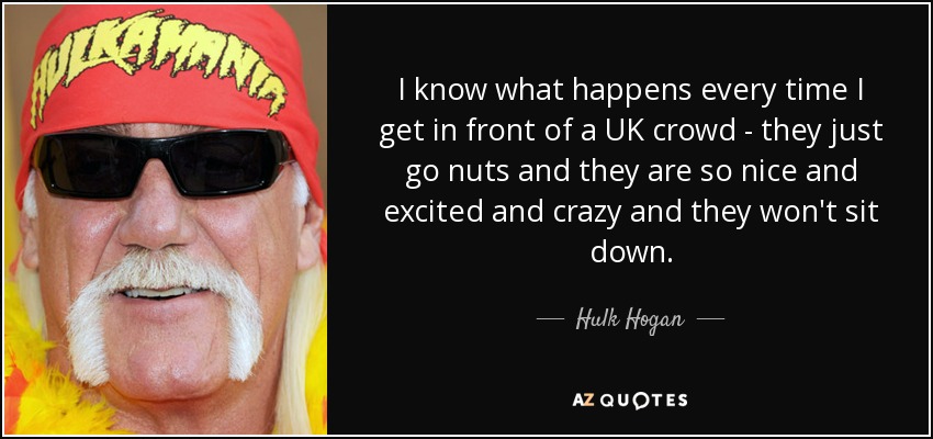 I know what happens every time I get in front of a UK crowd - they just go nuts and they are so nice and excited and crazy and they won't sit down. - Hulk Hogan