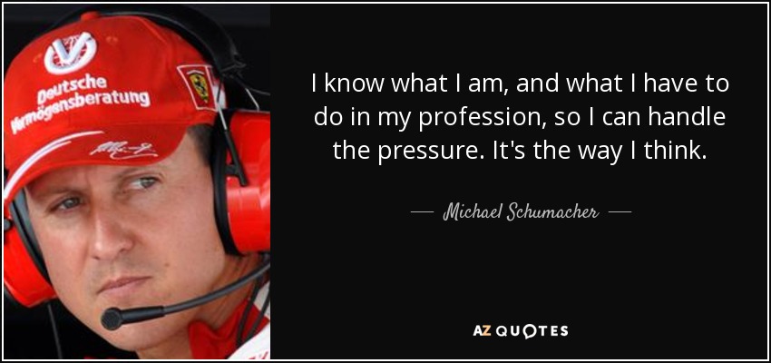I know what I am, and what I have to do in my profession, so I can handle the pressure. It's the way I think. - Michael Schumacher