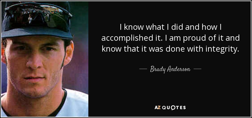I know what I did and how I accomplished it. I am proud of it and know that it was done with integrity. - Brady Anderson