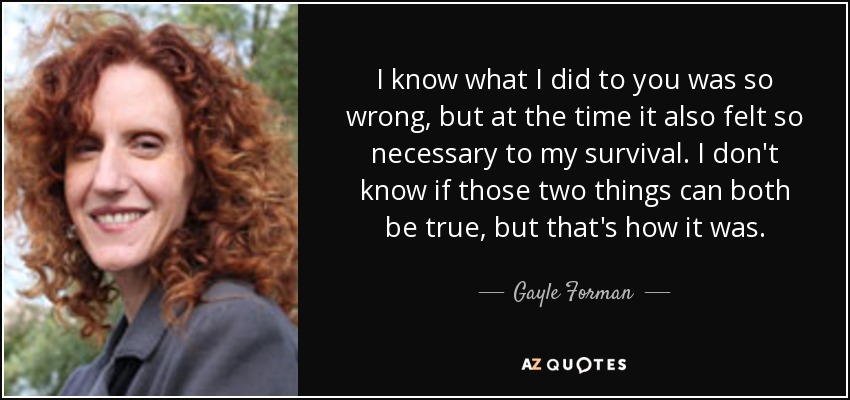 I know what I did to you was so wrong, but at the time it also felt so necessary to my survival. I don't know if those two things can both be true, but that's how it was. - Gayle Forman
