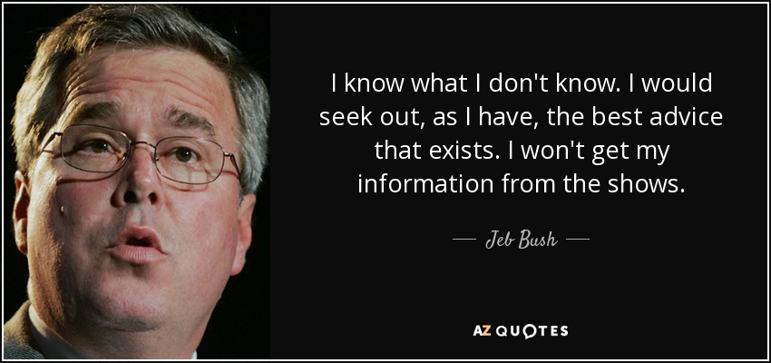 I know what I don't know. I would seek out, as I have, the best advice that exists. I won't get my information from the shows. - Jeb Bush