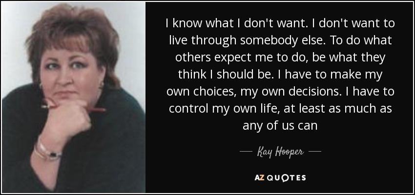 I know what I don't want. I don't want to live through somebody else. To do what others expect me to do, be what they think I should be. I have to make my own choices, my own decisions. I have to control my own life, at least as much as any of us can - Kay Hooper