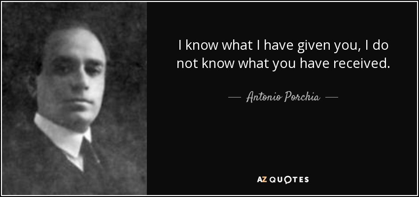 I know what I have given you, I do not know what you have received. - Antonio Porchia