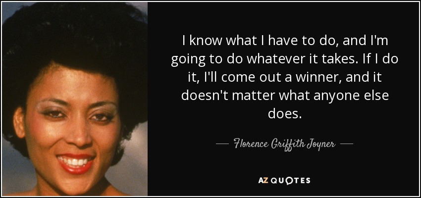 I know what I have to do, and I'm going to do whatever it takes. If I do it, I'll come out a winner, and it doesn't matter what anyone else does. - Florence Griffith Joyner