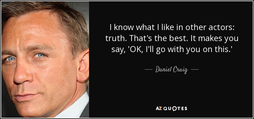 I know what I like in other actors: truth. That's the best. It makes you say, 'OK, I'll go with you on this.' - Daniel Craig