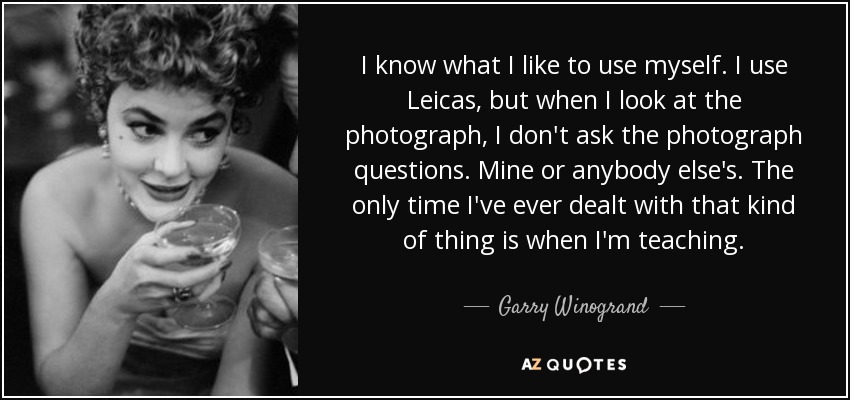 I know what I like to use myself. I use Leicas, but when I look at the photograph, I don't ask the photograph questions. Mine or anybody else's. The only time I've ever dealt with that kind of thing is when I'm teaching. - Garry Winogrand
