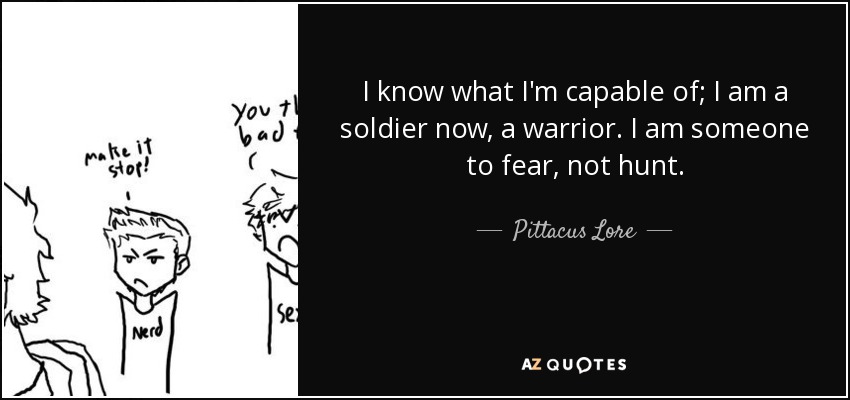 I know what I'm capable of; I am a soldier now, a warrior. I am someone to fear, not hunt. - Pittacus Lore