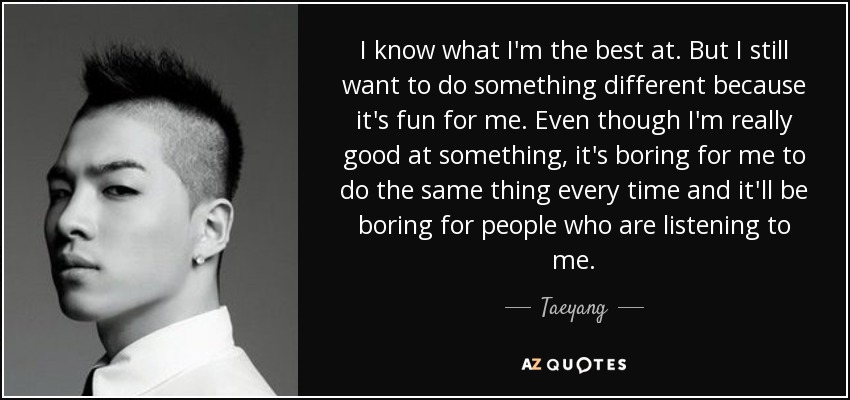 I know what I'm the best at. But I still want to do something different because it's fun for me. Even though I'm really good at something, it's boring for me to do the same thing every time and it'll be boring for people who are listening to me. - Taeyang