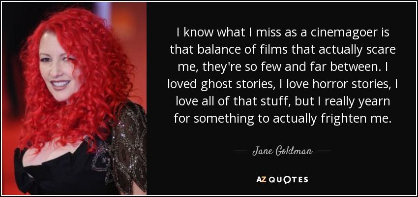 I know what I miss as a cinemagoer is that balance of films that actually scare me, they're so few and far between. I loved ghost stories, I love horror stories, I love all of that stuff, but I really yearn for something to actually frighten me. - Jane Goldman