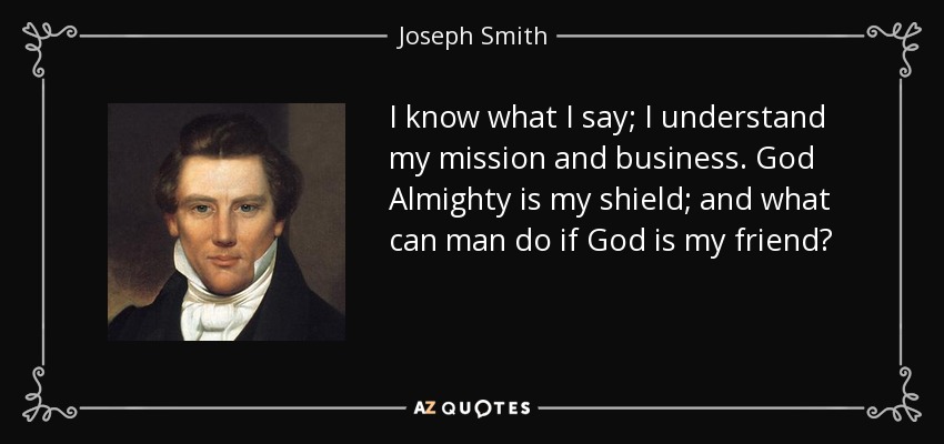 I know what I say; I understand my mission and business. God Almighty is my shield; and what can man do if God is my friend? - Joseph Smith, Jr.
