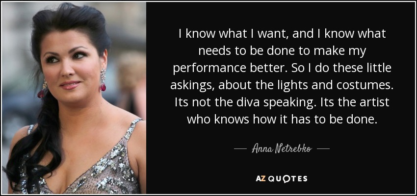 I know what I want, and I know what needs to be done to make my performance better. So I do these little askings, about the lights and costumes. Its not the diva speaking. Its the artist who knows how it has to be done. - Anna Netrebko