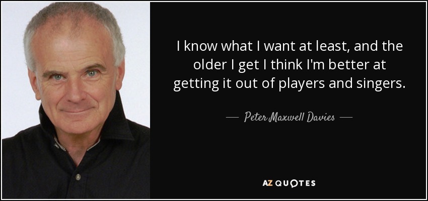 I know what I want at least, and the older I get I think I'm better at getting it out of players and singers. - Peter Maxwell Davies
