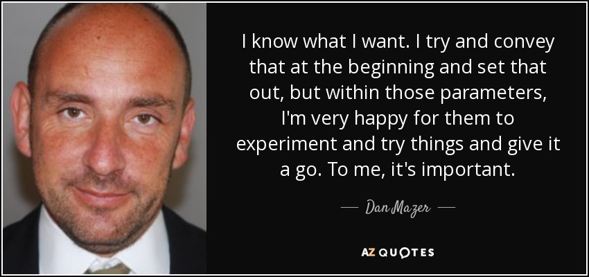 I know what I want. I try and convey that at the beginning and set that out, but within those parameters, I'm very happy for them to experiment and try things and give it a go. To me, it's important. - Dan Mazer