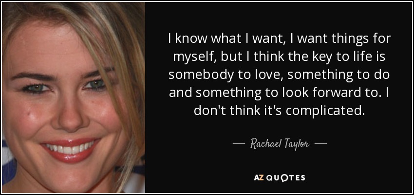 I know what I want, I want things for myself, but I think the key to life is somebody to love, something to do and something to look forward to. I don't think it's complicated. - Rachael Taylor