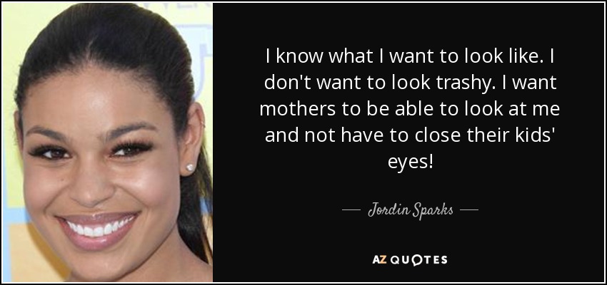 I know what I want to look like. I don't want to look trashy. I want mothers to be able to look at me and not have to close their kids' eyes! - Jordin Sparks