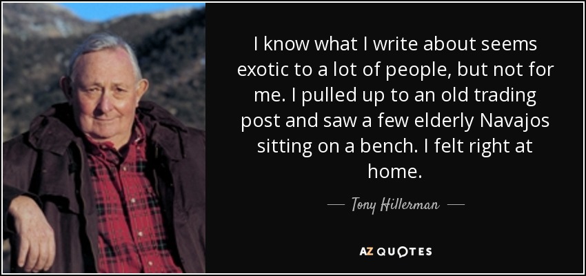 I know what I write about seems exotic to a lot of people, but not for me. I pulled up to an old trading post and saw a few elderly Navajos sitting on a bench. I felt right at home. - Tony Hillerman
