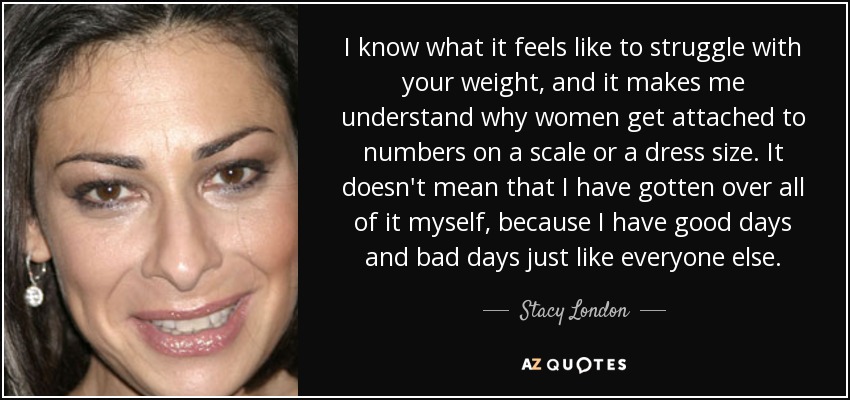 I know what it feels like to struggle with your weight, and it makes me understand why women get attached to numbers on a scale or a dress size. It doesn't mean that I have gotten over all of it myself, because I have good days and bad days just like everyone else. - Stacy London
