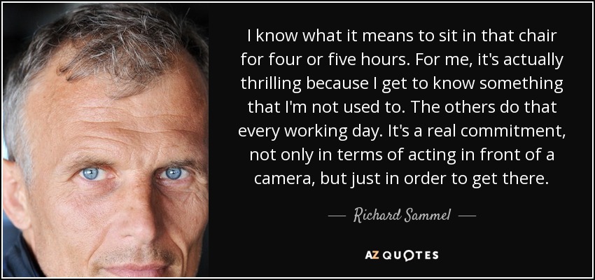 I know what it means to sit in that chair for four or five hours. For me, it's actually thrilling because I get to know something that I'm not used to. The others do that every working day. It's a real commitment, not only in terms of acting in front of a camera, but just in order to get there. - Richard Sammel