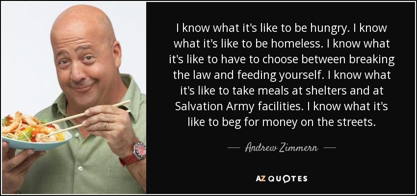 I know what it's like to be hungry. I know what it's like to be homeless. I know what it's like to have to choose between breaking the law and feeding yourself. I know what it's like to take meals at shelters and at Salvation Army facilities. I know what it's like to beg for money on the streets. - Andrew Zimmern