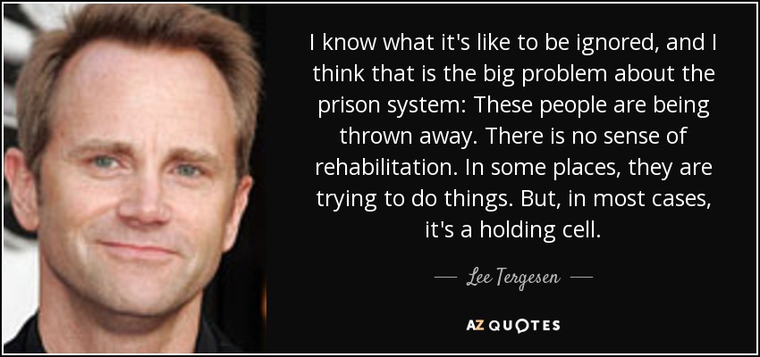 I know what it's like to be ignored, and I think that is the big problem about the prison system: These people are being thrown away. There is no sense of rehabilitation. In some places, they are trying to do things. But, in most cases, it's a holding cell. - Lee Tergesen