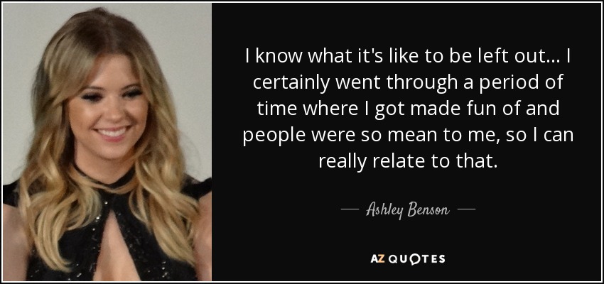 I know what it's like to be left out... I certainly went through a period of time where I got made fun of and people were so mean to me, so I can really relate to that. - Ashley Benson
