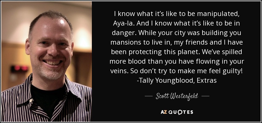 I know what it’s like to be manipulated, Aya-la. And I know what it’s like to be in danger. While your city was building you mansions to live in, my friends and I have been protecting this planet. We’ve spilled more blood than you have flowing in your veins. So don’t try to make me feel guilty! -Tally Youngblood, Extras - Scott Westerfeld