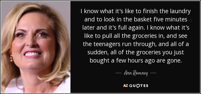 I know what it's like to finish the laundry and to look in the basket five minutes later and it's full again. I know what it's like to pull all the groceries in, and see the teenagers run through, and all of a sudden, all of the groceries you just bought a few hours ago are gone. - Ann Romney