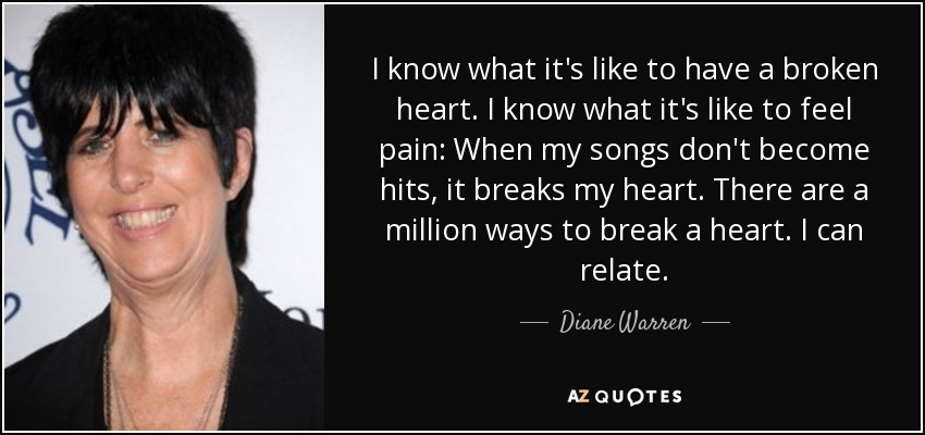 I know what it's like to have a broken heart. I know what it's like to feel pain: When my songs don't become hits, it breaks my heart. There are a million ways to break a heart. I can relate. - Diane Warren