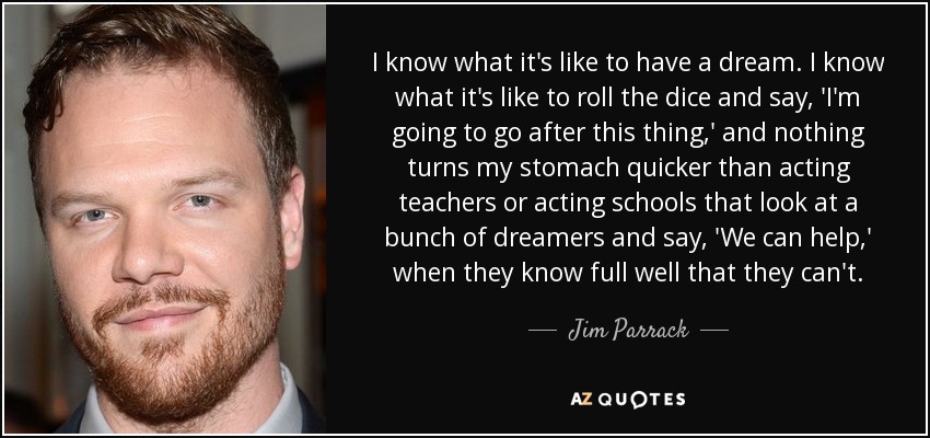 I know what it's like to have a dream. I know what it's like to roll the dice and say, 'I'm going to go after this thing,' and nothing turns my stomach quicker than acting teachers or acting schools that look at a bunch of dreamers and say, 'We can help,' when they know full well that they can't. - Jim Parrack
