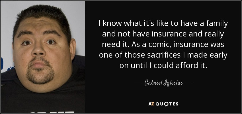 I know what it's like to have a family and not have insurance and really need it. As a comic, insurance was one of those sacrifices I made early on until I could afford it. - Gabriel Iglesias