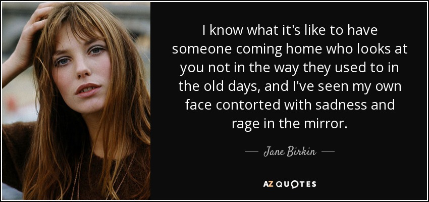 I know what it's like to have someone coming home who looks at you not in the way they used to in the old days, and I've seen my own face contorted with sadness and rage in the mirror. - Jane Birkin