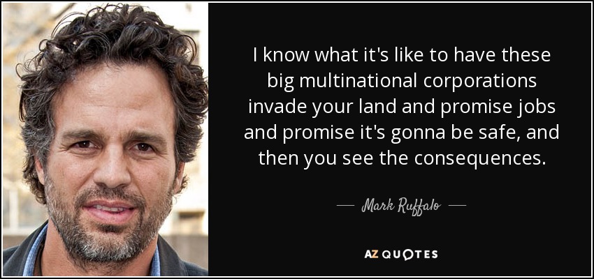 I know what it's like to have these big multinational corporations invade your land and promise jobs and promise it's gonna be safe, and then you see the consequences. - Mark Ruffalo