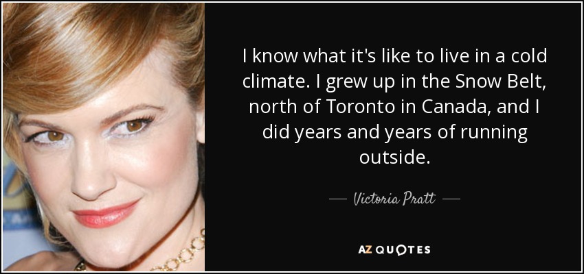 I know what it's like to live in a cold climate. I grew up in the Snow Belt, north of Toronto in Canada, and I did years and years of running outside. - Victoria Pratt
