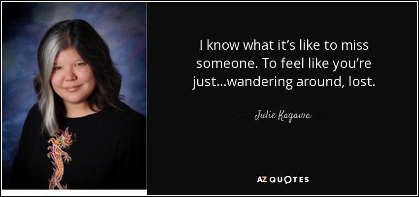 I know what it’s like to miss someone. To feel like you’re just…wandering around, lost. - Julie Kagawa