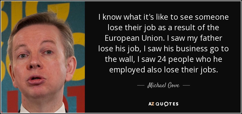 I know what it's like to see someone lose their job as a result of the European Union. I saw my father lose his job, I saw his business go to the wall, I saw 24 people who he employed also lose their jobs. - Michael Gove