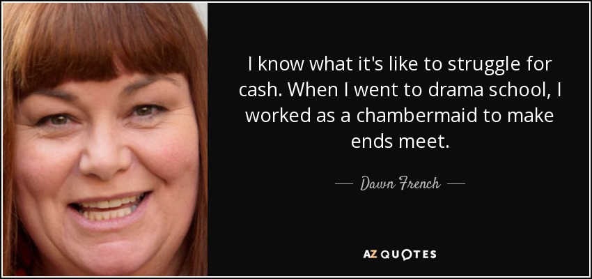 I know what it's like to struggle for cash. When I went to drama school, I worked as a chambermaid to make ends meet. - Dawn French