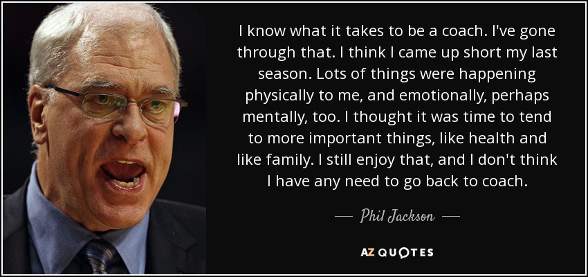 I know what it takes to be a coach. I've gone through that. I think I came up short my last season. Lots of things were happening physically to me, and emotionally, perhaps mentally, too. I thought it was time to tend to more important things, like health and like family. I still enjoy that, and I don't think I have any need to go back to coach. - Phil Jackson