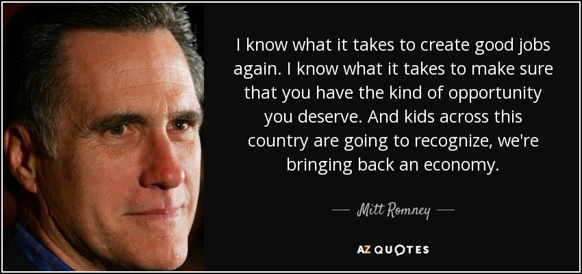 I know what it takes to create good jobs again. I know what it takes to make sure that you have the kind of opportunity you deserve. And kids across this country are going to recognize, we're bringing back an economy. - Mitt Romney