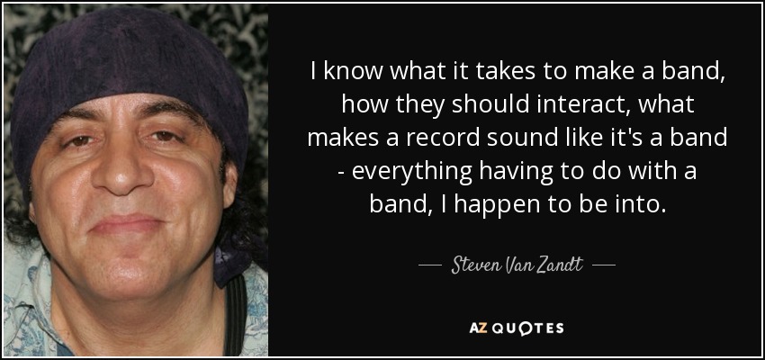 I know what it takes to make a band, how they should interact, what makes a record sound like it's a band - everything having to do with a band, I happen to be into. - Steven Van Zandt