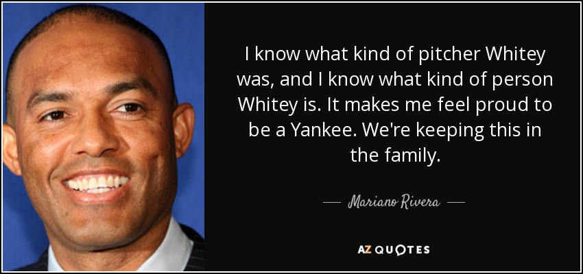 I know what kind of pitcher Whitey was, and I know what kind of person Whitey is. It makes me feel proud to be a Yankee. We're keeping this in the family. - Mariano Rivera