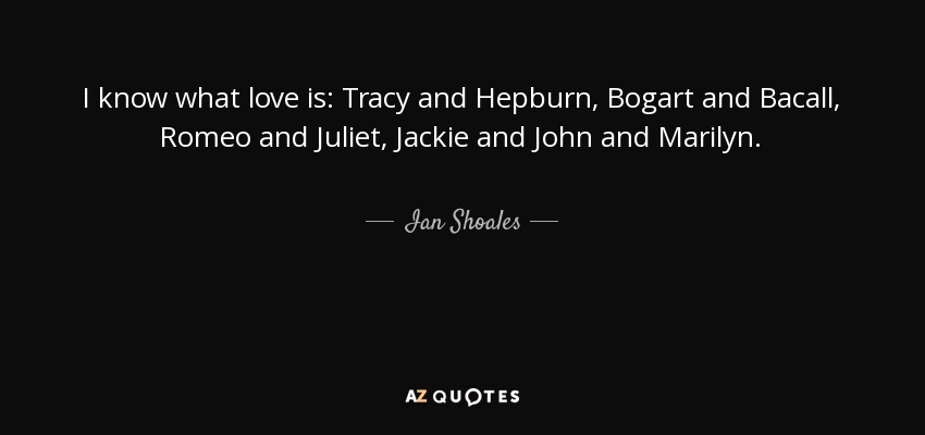 I know what love is: Tracy and Hepburn, Bogart and Bacall, Romeo and Juliet, Jackie and John and Marilyn. - Ian Shoales
