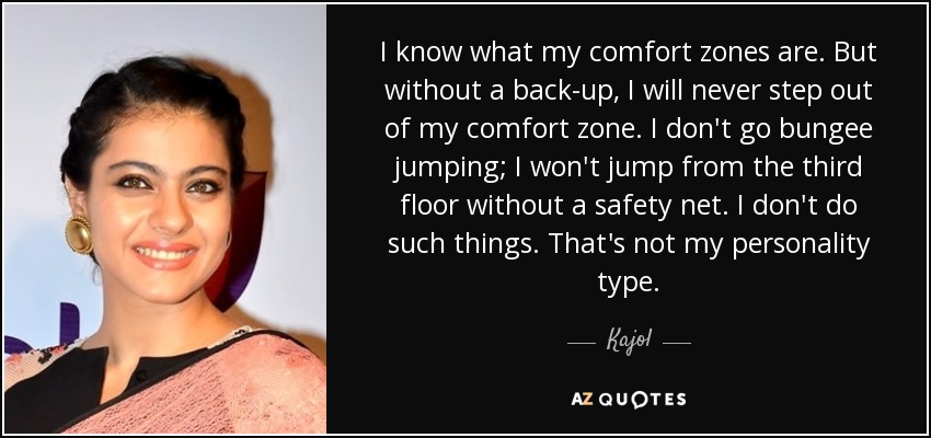 I know what my comfort zones are. But without a back-up, I will never step out of my comfort zone. I don't go bungee jumping; I won't jump from the third floor without a safety net. I don't do such things. That's not my personality type. - Kajol
