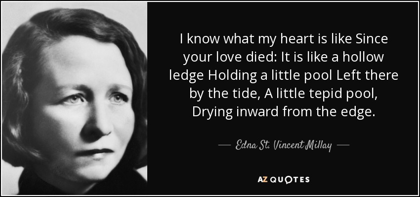 I know what my heart is like Since your love died: It is like a hollow ledge Holding a little pool Left there by the tide, A little tepid pool, Drying inward from the edge. - Edna St. Vincent Millay