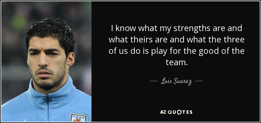 I know what my strengths are and what theirs are and what the three of us do is play for the good of the team. - Luis Suarez