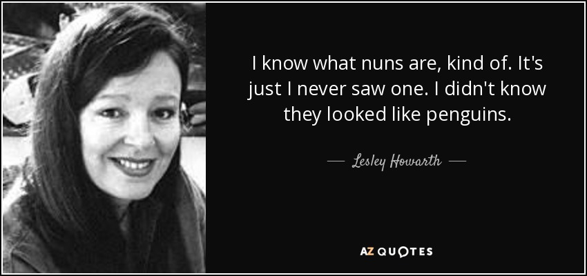 I know what nuns are, kind of. It's just I never saw one. I didn't know they looked like penguins. - Lesley Howarth