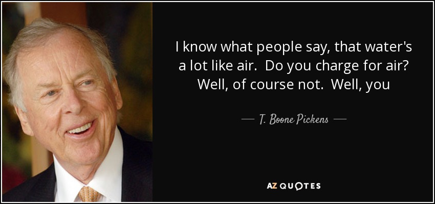 I know what people say, that water's a lot like air. Do you charge for air? Well, of course not. Well, you shouldn't charge for water. Okay, watch what happens you won't have any water - T. Boone Pickens