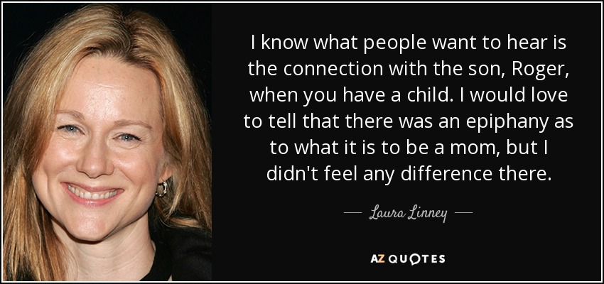 I know what people want to hear is the connection with the son, Roger, when you have a child. I would love to tell that there was an epiphany as to what it is to be a mom, but I didn't feel any difference there. - Laura Linney
