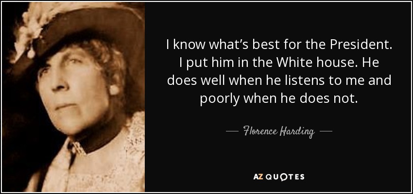 I know what’s best for the President. I put him in the White house. He does well when he listens to me and poorly when he does not. - Florence Harding