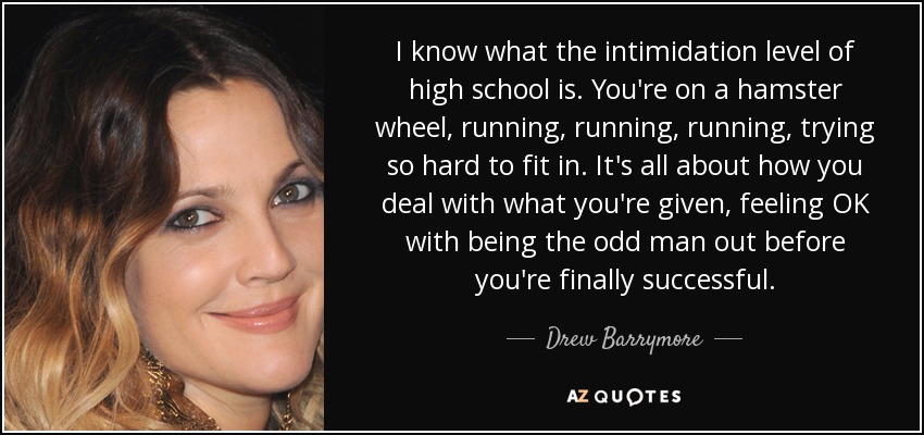 I know what the intimidation level of high school is. You're on a hamster wheel, running, running, running, trying so hard to fit in. It's all about how you deal with what you're given, feeling OK with being the odd man out before you're finally successful. - Drew Barrymore